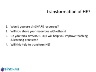 transformation of HE? Would you use simSHARE resources? Will you share your resources with others?  Do you think simSHARE OER will help you improve teaching & learning practices? Will this help to transform HE? 