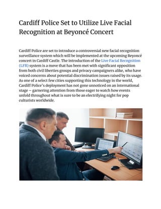 Cardiff Police Set to Utilize Live Facial
Recognition at Beyoncé Concert
Cardiff Police are set to introduce a controversial new facial recognition
surveillance system which will be implemented at the upcoming Beyoncé
concert in Cardiff Castle. The introduction of the Live Facial Recognition
(LFR) system is a move that has been met with significant opposition
from both civil liberties groups and privacy campaigners alike, who have
voiced concerns about potential discrimination issues raised by its usage.
As one of a select few cities supporting this technology in the world,
Cardiff Police’s deployment has not gone unnoticed on an international
stage – garnering attention from those eager to watch how events
unfold throughout what is sure to be an electrifying night for pop
culturists worldwide.
 