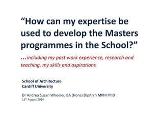 “How can my expertise be
used to develop the Masters
programmes in the School?”
…including my past work experience, research and
teaching, my skills and aspirations
School of Architecture
Cardiff University
Dr Andrea Susan Wheeler, BA (Hons) DipArch MPhil PhD
11th August 2014
 
