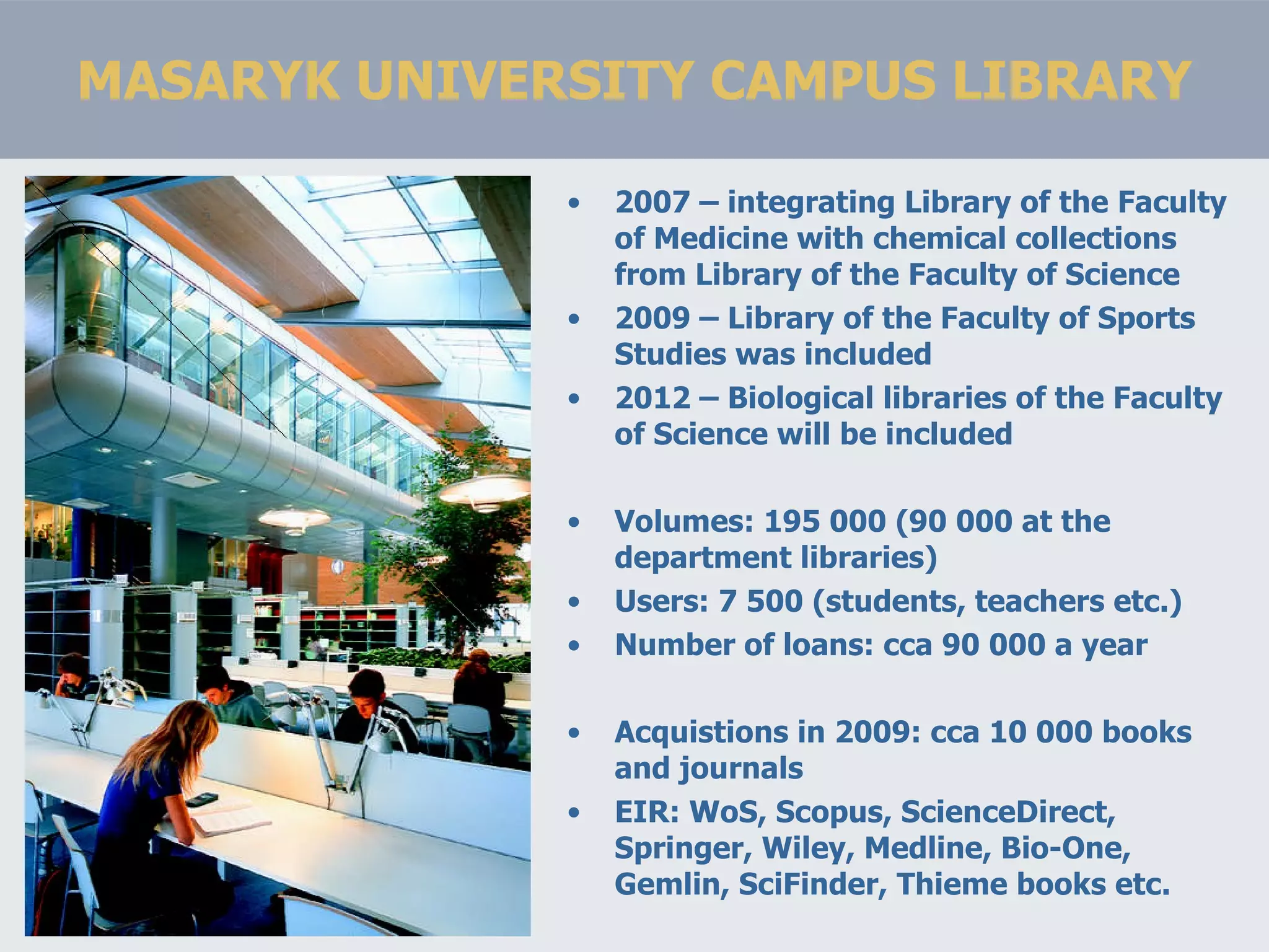 MASARYK UNIVERSITY CAMPUS LIBRARY 2007 – integrating Library of the Faculty of Medicine with chemical collections from Library of the Faculty of Science 2009 – Library of the Faculty of Sports Studies was included 2012 – Biological libraries of the Faculty of Science will be included Volumes: 195 000 (90 000 at the department libraries) Users: 7 500 (students, teachers etc.) Number of loans: cca 90 000 a year Acquistions in 2009: cca 10 000 books and journals EIR: WoS, Scopus, ScienceDirect, Springer, Wiley, Medline, Bio-One, Gemlin, SciFinder, Thieme books etc. 