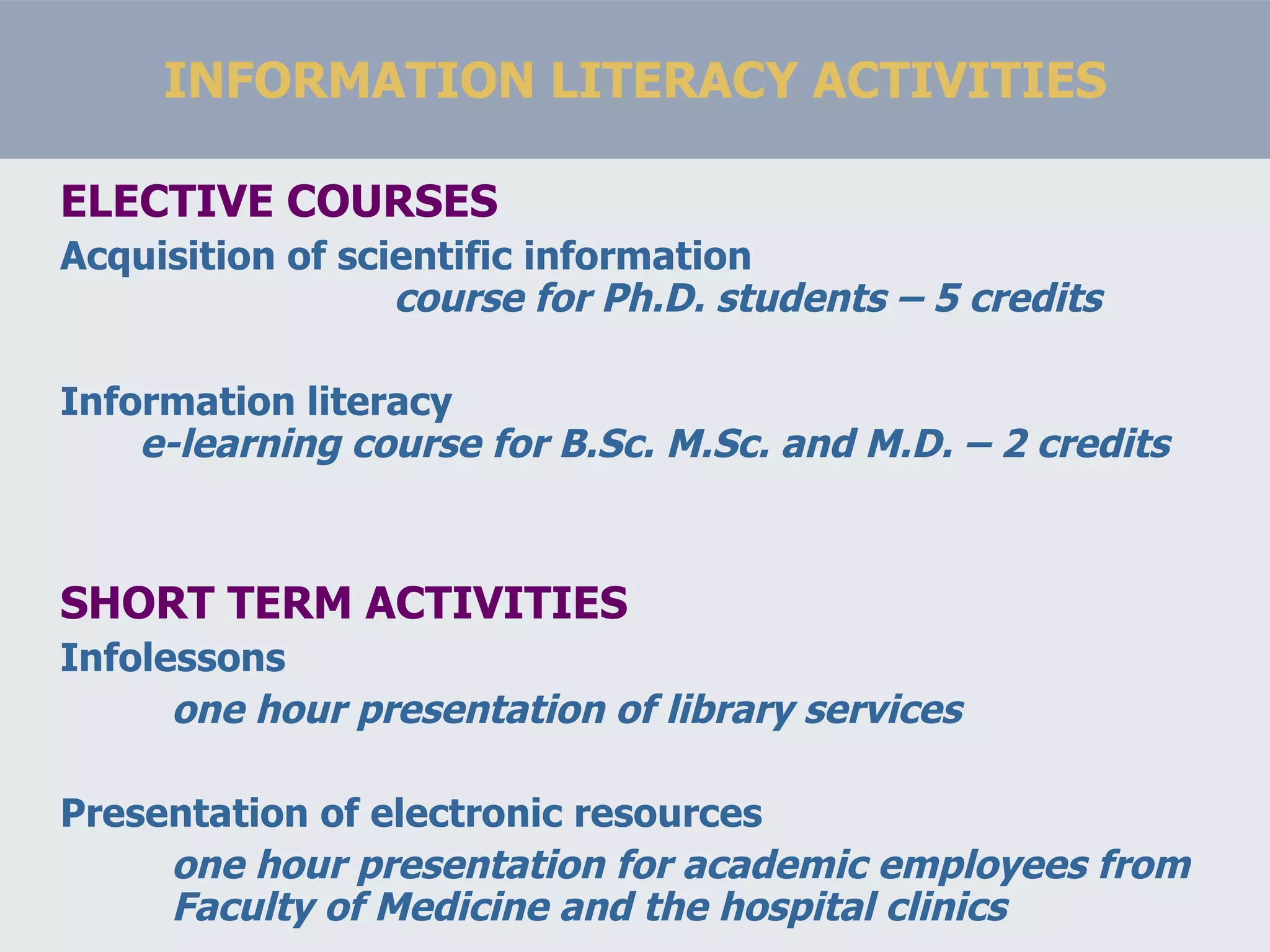 INFORMATION LITERACY ACTIVITIES ELECTIVE COURSES Acquisition of scientific information course for Ph.D. students – 5 credits Information literacy  e-learning course for B.Sc. M.Sc. and M.D. – 2 credits SHORT TERM ACTIVITIES Infolessons one hour presentation of library services Presentation of electronic resources one hour presentation for academic employees from Faculty of Medicine and the hospital clinics 