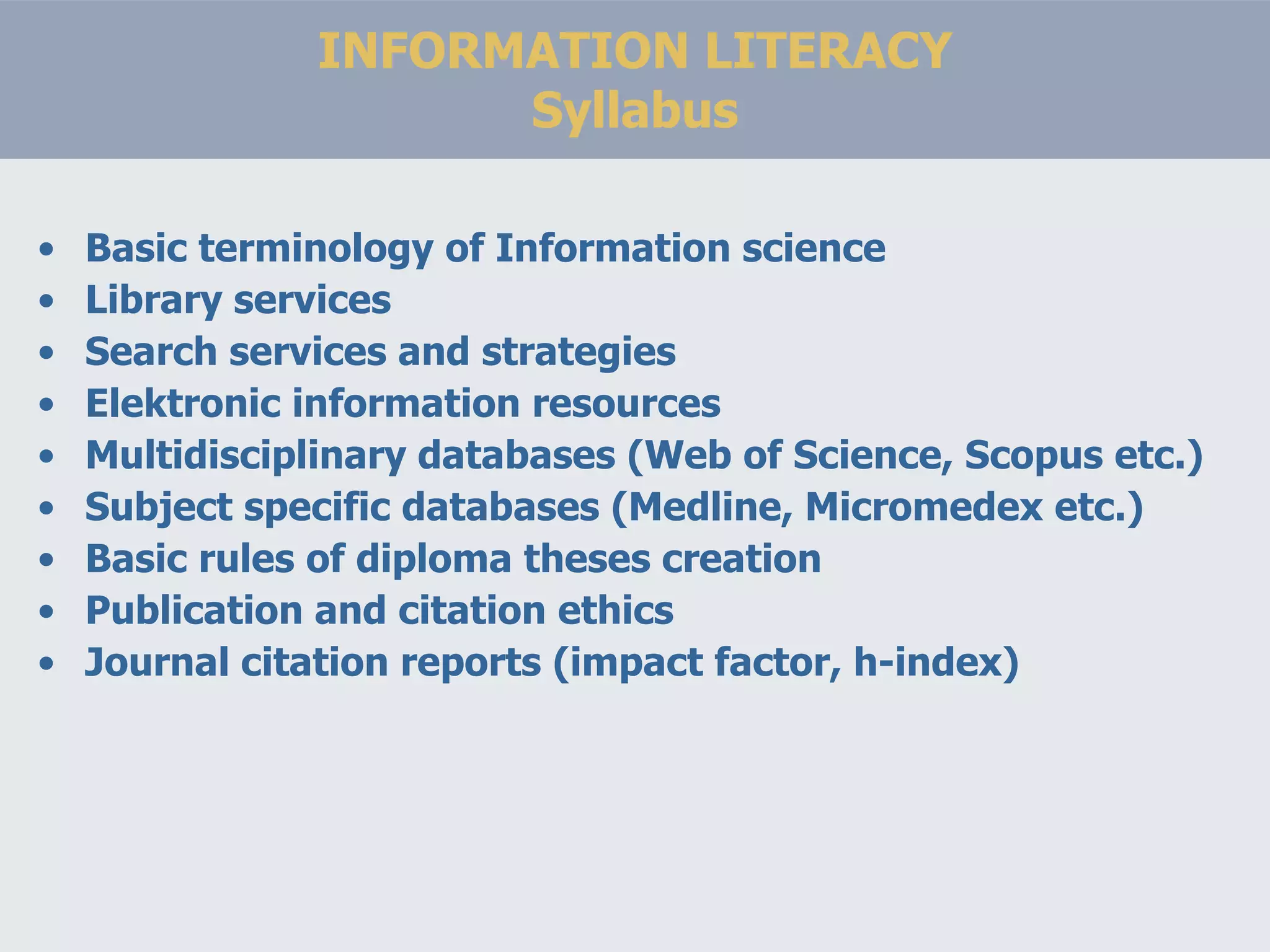 INFORMATION LITERACY Syllabus Basic terminology of Information science Library services Search services and strategies Elektronic information resources Multidisciplinary databases (Web of Science, Scopus etc.) Subject specific databases (Medline, Micromedex etc.) Basic rules of diploma theses creation Publication and citation ethics Journal citation reports (impact factor, h-index) 