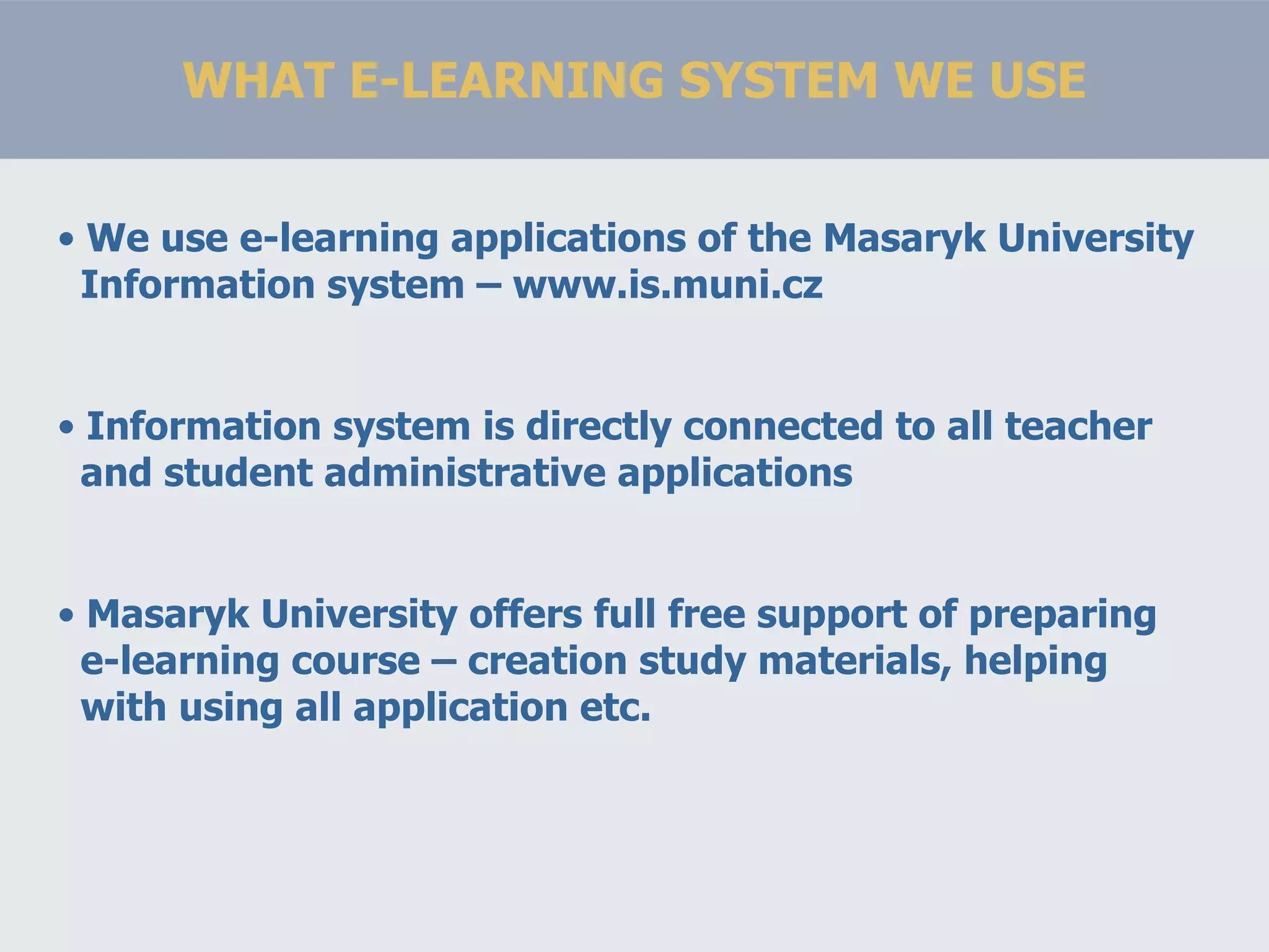 WHAT E-LEARNING SYSTEM WE USE We use e-learning applications of the Masaryk University   Information system – www.is.muni.cz Information system is directly connected to all teacher   and student administrative applications Masaryk University offers full free support of preparing   e-learning course – creation study materials, helping   with using all application etc. 