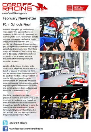 @Cardiff_Racing
www.facebook.com/cardiffracing
www.CardiffRacing.com
How can young kids get involved with
motorsport? This question has been
answered by F1 in schools. Sponsored by
every single F1 team, F1 in schools aims to
promote engineering by allowing kids to
design, build and race their own CO2
canister cars. Every year the competition
gets stronger with more elaborate designs
going faster than ever before. All of these
things suit us here at Cardiff Racing. We
aim to do exactly what the international
competition has achieved for many
thousands of children in primary and
secondary schools.
We attended with our simulator and a
collection of 3d printed parts as well as a
bunch of posters. It went down a storm
and we hope we have shown ourselves to
be great role models and inspired them to
use the skills they have eloquently
demonstrated. We ended the day with a
presentation show casing some interesting
engineering news like invisibility blankets
and remote presence tools and ourselves
which the kids seemed to love.
The day accumulated in an award
presentation where four teams were given
their trophies and were sent through to
the nation competition in London where
they will compete for a chance to go to the
international final held in Abu Dhabi’s
Ferrari World! We wish them the best of
luck and will now start looking forward to
the primary school final in April!
February Newsletter
F1 in Schools Final
 