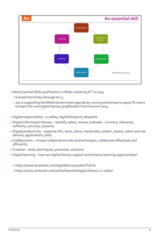 »New Essential Skills qualification inWales replacing ICT in 2015
› 6 levels from Entry through to L3
› Jisc is supporting theWelsh Government agenda by running workshops to equip FE tutors
to teach the new digital literacy qualification from Autumn 2015
»Digital responsibility – e-safety, digital footprint, etiquette
»Digital information literacy – identify, select, review, evaluate – currency, relevance,
authority, accuracy, purpose
»Digital productivity – organise info, store, share, manipulate, protect ; assess, select and use
devices, applications, tools
»Collaboration – choose collaborative tools and techniques, collaborate effectively and
efficiently
»Creative – tools, techniques, processes, solutions
»Digital learning – how can digital literacy support and enhance learning opportunities?
»https://www.facebook.com/digitalliteracywales?fref=ts
»https://www.pinterest.com/estherbarrettt/digital-literacy-in-wales/
27/07/2015 11
 