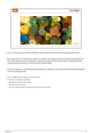 »Jisc is carrying out a number of R&D projects relevant to librarians and digital literacies.
»Our approach to innovation is called ‘co-design’ and we work with a variety of organisations
to ensure that the work is shaped to meet the needs of the community. Co-design partner
organisations include e.g. Sconul, RLUK and the NUS.
»The main project is Building Digital Capability, building on the work of the Developing Digital
Literacies programme.
» Focus on staff digital knowledge, skills and attitudes
» Universities and colleges want help in:
› identifying the digital skills needed
› identifying their skills gaps
› planning, implementing and evaluating initiatives to improve skills
27/07/2015 12
 