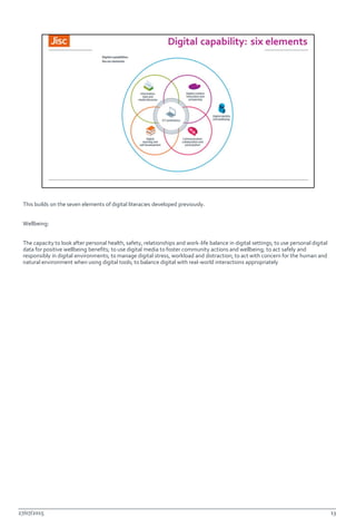 This builds on the seven elements of digital literacies developed previously.
Wellbeing:
The capacity to look after personal health, safety, relationships and work-life balance in digital settings; to use personal digital
data for positive wellbeing benefits; to use digital media to foster community actions and wellbeing; to act safely and
responsibly in digital environments; to manage digital stress, workload and distraction; to act with concern for the human and
natural environment when using digital tools; to balance digital with real-world interactions appropriately
27/07/2015 13
 