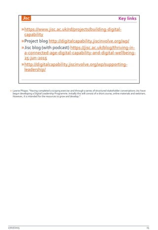 » Lawrie Phipps: “Having completed a scoping exercise and through a series of structured stakeholder conversations Jisc have
begun developing a Digital Leadership Programme. Initially this will consist of a short course, online materials and webinars.
However, it is intended for the resources to grow and develop.”
27/07/2015 15
 