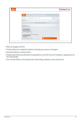 »Ways to engage with Jisc
»Find out about our regional contacts including your account managers
»General enquiries: contact centre
»Subject specialists provide advice and guidance, and with account managers, signpost you to
the right people
»You can also follow us through social media, blogs, podcasts, news and events
27/07/2015 18
 