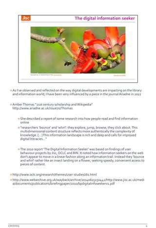 »As I’ve observed and reflected on the way digital developments are impacting on the library
and information world, I have been very influenced by a piece in the journal Ariadne in 2012
»AmberThomas “21st century scholarship andWikipedia”
http://www.ariadne.ac.uk/issue70/Thomas
»She described a report of some research into how people read and find information
online
»“researchers ‘bounce’ and ‘whirl’: they explore, jump, browse, they click about.This
multidimensional content structure reflects more authentically the complexity of
knowledge. […]This information landscape is rich and deep and calls for improved
digital literacies…”
»The 2010 report ‘The Digital Information Seeker’ was based on findings of user
behaviour projects by Jisc, OCLC and RIN. It noted how information seekers on the web
don’t appear to move in a linear fashion along an information trail. Instead they ‘bounce
and whirl’ rather like an insect landing on a flower, seeking speedy, convenient access to
pieces of content.
»http://www.oclc.org/research/themes/user-studies/dis.html
»http://www.webarchive.org.uk/wayback/archive/20140615150442/http://www.jisc.ac.uk/medi
a/documents/publications/briefingpaper/2010/bpdigitalinfoseekerv1.pdf
27/07/2015 4
 