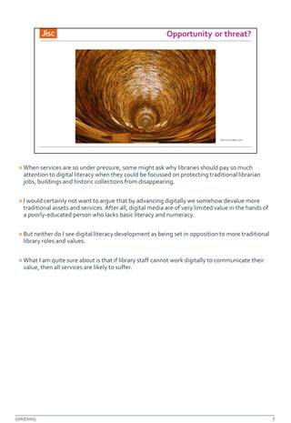 »When services are so under pressure, some might ask why libraries should pay so much
attention to digital literacy when they could be focussed on protecting traditional librarian
jobs, buildings and historic collections from disappearing.
»I would certainly not want to argue that by advancing digitally we somehow devalue more
traditional assets and services. After all, digital media are of very limited value in the hands of
a poorly-educated person who lacks basic literacy and numeracy.
»But neither do I see digital literacy development as being set in opposition to more traditional
library roles and values.
»What I am quite sure about is that if library staff cannot work digitally to communicate their
value, then all services are likely to suffer.
27/07/2015 7
 