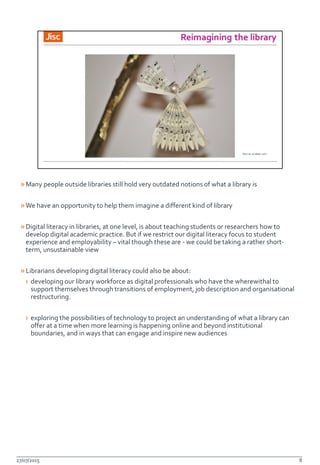 »Many people outside libraries still hold very outdated notions of what a library is
»We have an opportunity to help them imagine a different kind of library
»Digital literacy in libraries, at one level, is about teaching students or researchers how to
develop digital academic practice. But if we restrict our digital literacy focus to student
experience and employability – vital though these are - we could be taking a rather short-
term, unsustainable view
»Librarians developing digital literacy could also be about:
› developing our library workforce as digital professionals who have the wherewithal to
support themselves through transitions of employment, job description and organisational
restructuring.
› exploring the possibilities of technology to project an understanding of what a library can
offer at a time when more learning is happening online and beyond institutional
boundaries, and in ways that can engage and inspire new audiences
27/07/2015 8
 