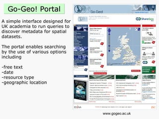 A simple interface designed for  UK academia to run queries to  discover metadata for spatial  datasets.  The portal enables searching  by the use of various options  including  -free text  -date  -resource type  -geographic location www.gogeo.ac.uk Go-Geo! Portal 