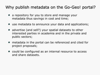 Why publish metadata on the Go-Geo! portal? a repository for you to store and manage your metadata thus savings in cost and time; use metadata to announce your data and applications; advertise (and sell?) your spatial datasets to other interested parties in academia and in the private and public sectors; metadata in the portal can be referenced and cited for project proposals; could be configured as an internal resource to access and share datasets. 