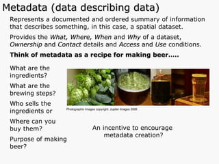 Represents a documented and ordered summary of information that describes something, in this case, a spatial dataset. Provides the  What, Where, When  and   Why  of a dataset,  Ownership  and  Contact  details and  Access  and  Use  conditions.  Think of metadata as a recipe for making beer….. What  are the  ingredients? What  are the brewing steps? Who  sells the  ingredients or  W here  can you buy them? Purpose of making beer? Metadata (data describing data) Photographic Images copyright: Jupiter Images 2006  An incentive to encourage  metadata creation? 