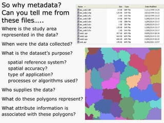 Where  is the study area  represented in the data? When  were the data collected? What  is the dataset’s purpose?  spatial reference system?  spatial accuracy? type of application? processes or algorithms used? Who  supplies the data? What  do these polygons represent?  What  attribute information is  associated with these polygons? So why metadata?  Can you tell me from these files….. 