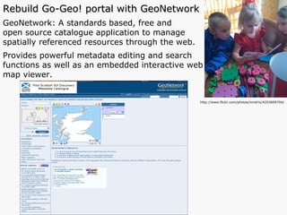 Rebuild Go-Geo! portal with GeoNetwork GeoNetwork: A standards based, free and  open source catalogue application to manage  spatially referenced resources through the web.  Provides powerful metadata editing and search  functions as well as an embedded interactive web  map viewer.  http://www.flickr.com/photos/mndrix/4203609704/ 