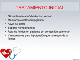 TRATAMIENTO INICIAL
•   O2 suplementario/VM Acceso venoso
•   Monitoreo electrocardiográfico
•   Alivio del dolor
•   Soporte hemodinámico
•   Reto de fluidos en paciente sin congestión pulmonar
•   Vasopresores para hipotensión que no responde a
    fluidos
 