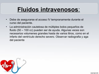 Fluidos intravenosos:
•   Debe de asegurarse el acceso IV tempranamente durante el
    curso del paciente.
•   La administración cautelosa de múltiples bolos pequeños de
    fluido (50 – 100 cc) pueden ser de ayuda. Algunas veces son
    necesarios volumenes grandes hasta de varios litros, como en el
    infarto del ventrículo derecho severo. Observar radiografia y aga
    del paciente
 
