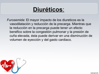 Diuréticos:
Furosemida: El mayor impacto de los diureticos es la
 vasodilatación y reducción de la precarga. Mientras que
 la reducción en la precarga puede tener un efecto
 benéfico sobre la congestión pulmonar y la presión de
 cuña elevada, ésta puede derivar en una disminución de
 volumen de eyección y del gasto cardiaco.
 