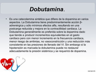 Dobutamina.
•   Es una catecolamina sintética que difiere de la dopamina en varios
    aspectos. La Dobutamina tiene predominantemente acción β-
    adrenérgica y sólo mínimos efectos alfa, resultando en una
    postcarga reducida y mejora en la contractilidad cardiaca. La
    Dobutamina generalmente es preferida sobre la dopamina dado
    que tiende a producir incrementos equivalentes en el gasto
    cardiaco pero con menor incremento en la frecuencia cardiaca,
    menor riesgo de arritmias, no vasoconstricción y una reducción más
    consistente en las presiones de llenado del VI. Sin embargo si la
    hipotensión es marcada la dobutamina puede no restaurar
    adecuadamente la presión sistémica y se requerirá de dopamina.
 