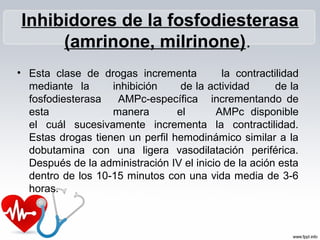 Inhibidores de la fosfodiesterasa
     (amrinone, milrinone).
• Esta clase de drogas incrementa          la contractilidad
  mediante la      inhibición     de la actividad      de la
  fosfodiesterasa   AMPc-específica incrementando de
  esta             manera        el       AMPc disponible
  el cuál sucesivamente incrementa la contractilidad.
  Estas drogas tienen un perfil hemodinámico similar a la
  dobutamina con una ligera vasodilatación periférica.
  Después de la administración IV el inicio de la ación esta
  dentro de los 10-15 minutos con una vida media de 3-6
  horas.
 