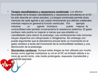 •   Terapia vasodilatadora y vasopresora combinada: Los efectos
    favorables de la terapia vasodilatadora y vasopresora simultánea en el SC
    ha sido descrita en varios estudios. La terapia combinada permite dosis
    menores de cada agente a ser usado minimizando sus efectos colaterales
    mientras mejora en general la función ventricular. Por        ejemplo
    mientras        un        agente inotrópico         puede mejorar la
    contractilidad este también incrementaría la resistencia sistémica. El gasto
    cardiaco neto podría no mejorar a menos que sea añadido un
    vasodilatador para reducir la postcarga. Las combinaciones más comunes
    inluyen dopamina con nitroprusiato o nitroglicerina. Sin embargo uno
    puede argumentar que la dobutamina provee tanto un incremento en el
    gasto cardiaco a tavés del incremento de la contractilidad cardiaca y una
    disminución de la postcarga.
•   Glucósidos cardiacos: Aunque estas drogas se han utilizado por mucho
    tiempo como agentes inotrópicos su rol en el SC es limitado debido a su
    inicio de acción lento, vida media prolongada, respuesta impredecible y
    potencial toxicidad.
•
 