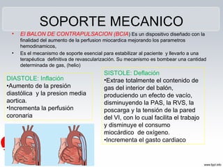 SOPORTE MECANICO
 •   El BALON DE CONTRAPULSACION (BCIA) Es un dispositivo diseñado con la
     finalidad del aumento de la perfusion miocardica mejorando los parametros
     hemodinamicos,
 •   Es el mecanismo de soporte esencial para estabilizar al paciente y llevarlo a una
     terapéutica definitiva de revascularización. Su mecanismo es bombear una cantidad
     determinada de gas, (helio)
                                         SISTOLE: Deflación
DIASTOLE: Inflación                      •Extrae totalmente el contenido de
•Aumento de la presión                   gas del interior del balón,
diastólica y la presion media            produciendo un efecto de vacío,
aortica.                                 disminuyendo la PAS, la RVS, la
•Incrementa la perfusión                 poscarga y la tensión de la pared
coronaria                                del VI, con lo cual facilita el trabajo
                                         y disminuye el consumo
                                         miocárdico de oxígeno.
                                         •Incrementa el gasto cardiaco
 