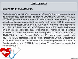 CASO CLINICO

SITUACION PROBLEMÁTICA

Paciente varón de 54 años, ingresa a UCI quirúrgica procedente de sala
de operaciones, post cirugia de REVASCULARIZACION MIOCARDICA
2BYPASS (arteria mamaria interna ha arteria descendente anterior y de la
aorta hasta la segunda marginal) por lesión multivasos, EKG de ingreso se
evidencia supradesnivel ST en II,III, AVF y en V3,V4 y V5 e infradesniveles
en I, AVL. A 5 horas de salir de SOP presenta una FV siendo desfibrilado
en primera intención con 360J. Paciente con monitoreo de la arteria
pulmonar a través de cateter de Swang Ganz con IC= 1.24 l/min,
IRVS=1600 y una Presion Cuña = 30 mmHg con soporte de
INOTROPICOS, Noradrenalina de 8cc/h, Dopamina 20cc/h, Dobutamina
5cc/h, Amiodarona 10cc/h bajo efectos de sedoanalgesia con Midazolam y
Remifentanilo para un RASS de -4, pupilas 2/2, isocóricas, se encuentra
conectado a VM
 