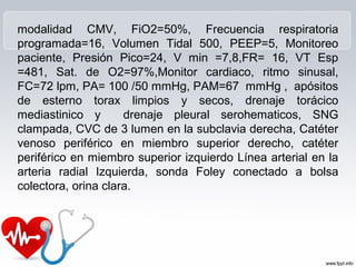 modalidad CMV, FiO2=50%, Frecuencia respiratoria
programada=16, Volumen Tidal 500, PEEP=5, Monitoreo
paciente, Presión Pico=24, V min =7,8,FR= 16, VT Esp
=481, Sat. de O2=97%,Monitor cardiaco, ritmo sinusal,
FC=72 lpm, PA= 100 /50 mmHg, PAM=67 mmHg , apósitos
de esterno torax limpios y secos, drenaje torácico
mediastinico y       drenaje pleural serohematicos, SNG
clampada, CVC de 3 lumen en la subclavia derecha, Catéter
venoso periférico en miembro superior derecho, catéter
periférico en miembro superior izquierdo Línea arterial en la
arteria radial Izquierda, sonda Foley conectado a bolsa
colectora, orina clara.
 
