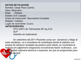 DATOS DE FILIACION
Nombre: Cesar Pezo Carrión
Sexo: Masculino
Edad : 54años.
Estado Civil: Casado
Grado de Instrucción: Secundaria Completa
Religión: Católica
Lugar de nacimiento: Cuzco
ANTECEDENTES:
        HTA (2001) tto Telmisartan 80 mg 2v/d
        DLP
        Gastritis sin tratamiento

         En setiembre del 2011-Paciente cursa con cansancio y fatiga al
subir escaleras, va a consultorio de cardiología donde le realizan una
prueba de esfuerzo resultado de positivo para infarto, en noviembre le
realizan un cateterismo diagnostico encontrando lesión multivasos , con
enfermedad coronaria derecha e izquierda, así que es programado para
cirugía electiva
 