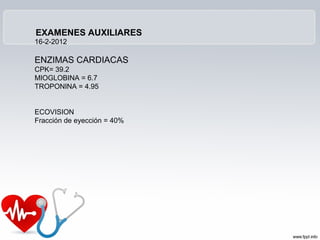 EXAMENES AUXILIARES
16-2-2012

ENZIMAS CARDIACAS
CPK= 39.2
MIOGLOBINA = 6.7
TROPONINA = 4.95


ECOVISION
Fracción de eyección = 40%
 