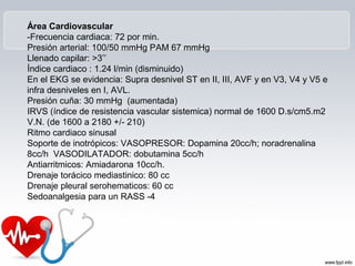 Área Cardiovascular
-Frecuencia cardiaca: 72 por min.
Presión arterial: 100/50 mmHg PAM 67 mmHg
Llenado capilar: >3’’
Índice cardiaco : 1.24 l/min (disminuido)
En el EKG se evidencia: Supra desnivel ST en II, III, AVF y en V3, V4 y V5 e
infra desniveles en I, AVL.
Presión cuña: 30 mmHg (aumentada)
IRVS (índice de resistencia vascular sistemica) normal de 1600 D.s/cm5.m2
V.N. (de 1600 a 2180 +/- 210)
Ritmo cardiaco sinusal
Soporte de inotrópicos: VASOPRESOR: Dopamina 20cc/h; noradrenalina
8cc/h VASODILATADOR: dobutamina 5cc/h
Antiarritmicos: Amiadarona 10cc/h.
Drenaje torácico mediastinico: 80 cc
Drenaje pleural serohematicos: 60 cc
Sedoanalgesia para un RASS -4
 