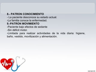 8.- PATRON CONOCIMIENTO
- La paciente desconoce su estado actual.
-La familia conoce la enfermedad.
9.-PATRON MOVIMIENTO
-Paciente bajo efectos de sedante
-Sin déficit motor.
-Limitada para realizar actividades de la vida diaria: higiene,
baño, vestido, movilización y alimentación.
 