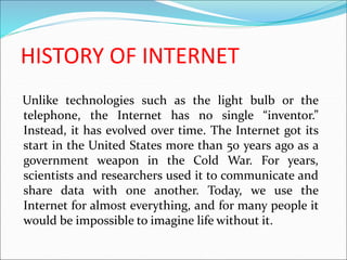 HISTORY OF INTERNET
Unlike technologies such as the light bulb or the
telephone, the Internet has no single “inventor.”
Instead, it has evolved over time. The Internet got its
start in the United States more than 50 years ago as a
government weapon in the Cold War. For years,
scientists and researchers used it to communicate and
share data with one another. Today, we use the
Internet for almost everything, and for many people it
would be impossible to imagine life without it.
 