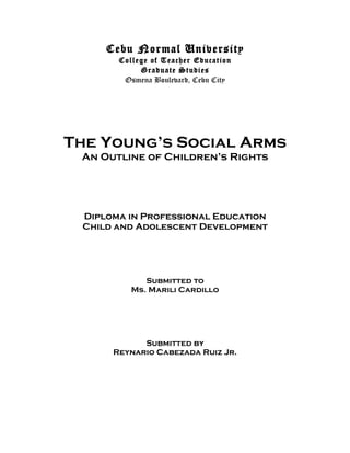Cebu Normal University
       College of Teacher Education
            Graduate Studies
        Osmena Boulevard, Cebu City




The Young’s Social Arms
 An Outline of Children’s Rights




 Diploma in Professional Education
 Child and Adolescent Development




             Submitted to
          Ms. Marili Cardillo




            Submitted by
      Reynario Cabezada Ruiz Jr.
 