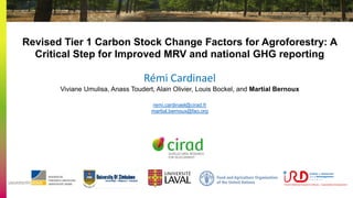 Revised Tier 1 Carbon Stock Change Factors for Agroforestry: A
Critical Step for Improved MRV and national GHG reporting
Rémi Cardinael
Viviane Umulisa, Anass Toudert, Alain Olivier, Louis Bockel, and Martial Bernoux
remi.cardinael@cirad.fr
martial.bernoux@fao.org
 
