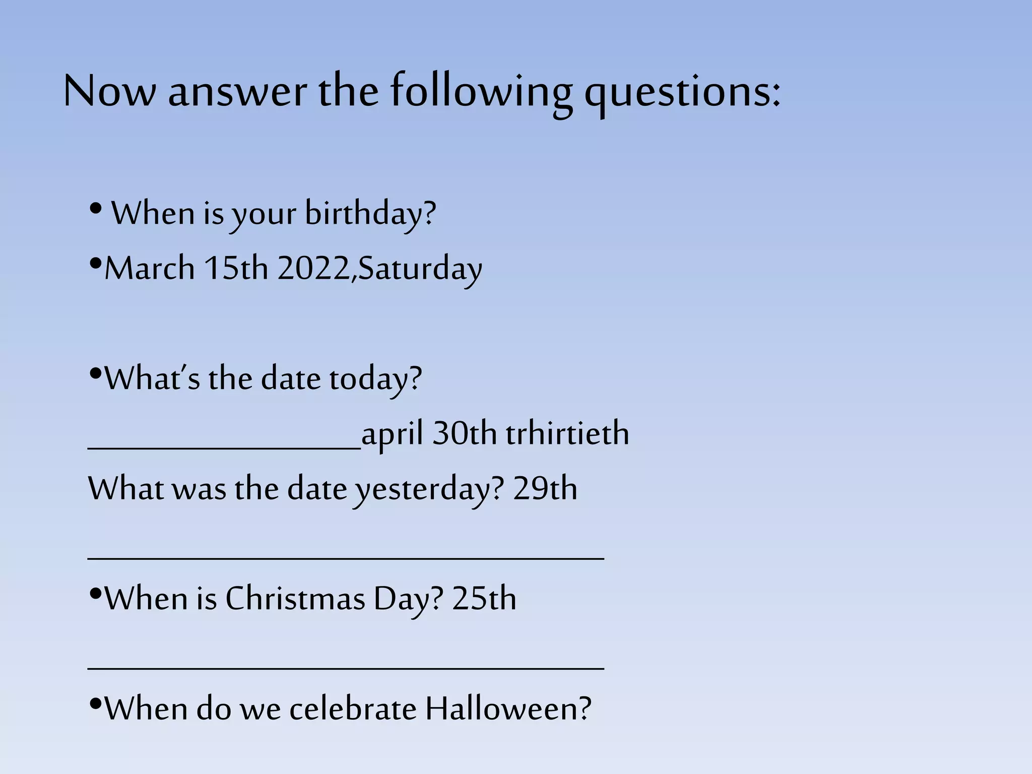 Now answerthe followingquestions:
• Whenis your birthday?
•March 15th 2022,Saturday
•What’s thedate today?
__________________april 30thtrhirtieth
What was thedate yesterday? 29th
__________________________________
•Whenis Christmas Day? 25th
__________________________________
•Whendo we celebrate Halloween?
 