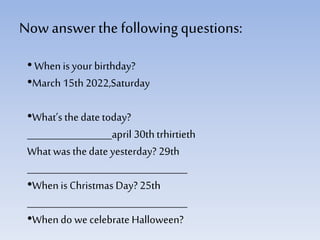 Now answerthe followingquestions:
• Whenis your birthday?
•March 15th 2022,Saturday
•What’s thedate today?
__________________april 30thtrhirtieth
What was thedate yesterday? 29th
__________________________________
•Whenis Christmas Day? 25th
__________________________________
•Whendo we celebrate Halloween?
 