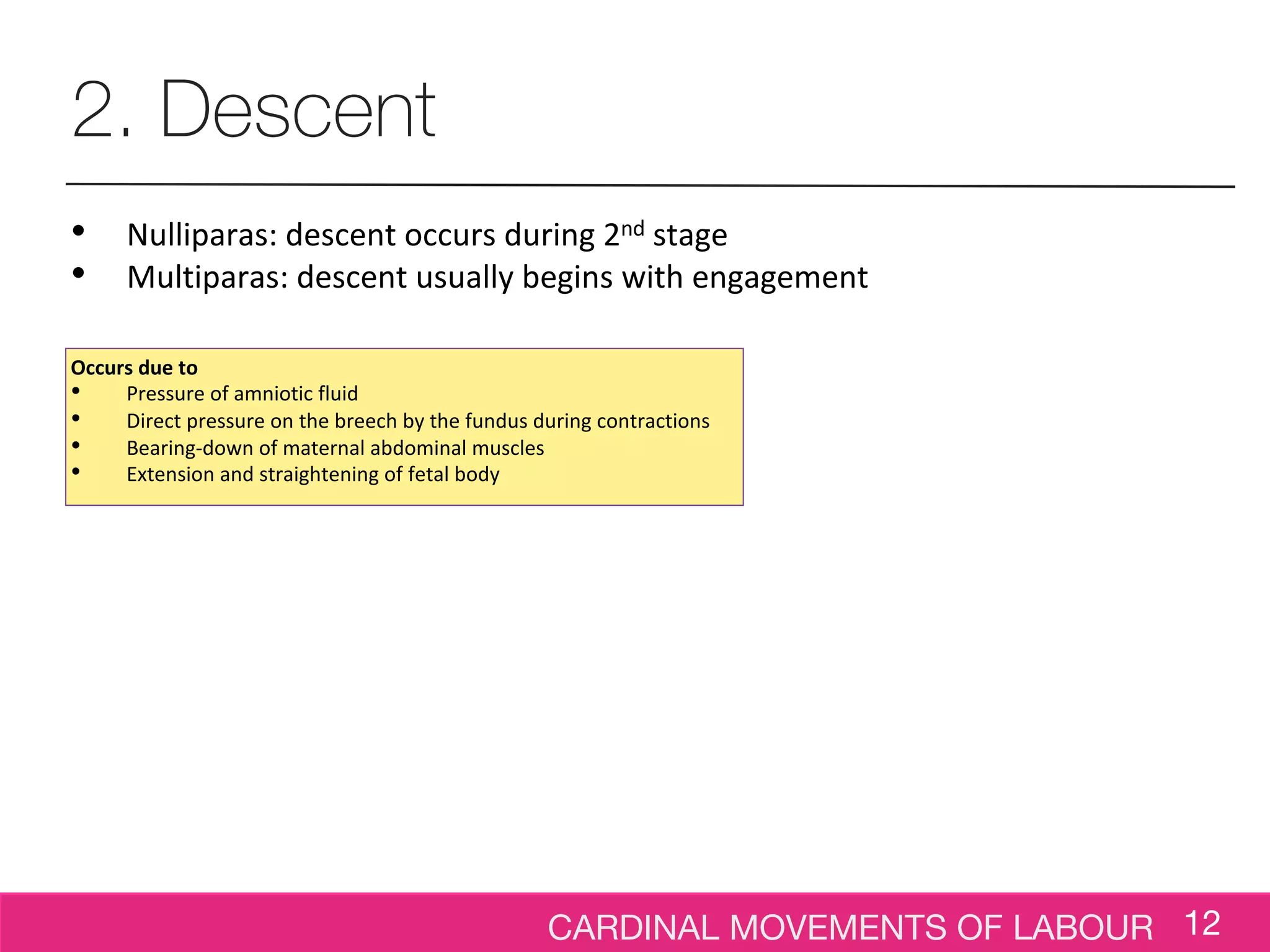 CARDINAL MOVEMENTS OF LABOUR 12
2. Descent
• Nulliparas: descent occurs during 2nd stage
• Multiparas: descent usually begins with engagement
Occurs due to
• Pressure of amniotic fluid
• Direct pressure on the breech by the fundus during contractions
• Bearing-down of maternal abdominal muscles
• Extension and straightening of fetal body
 