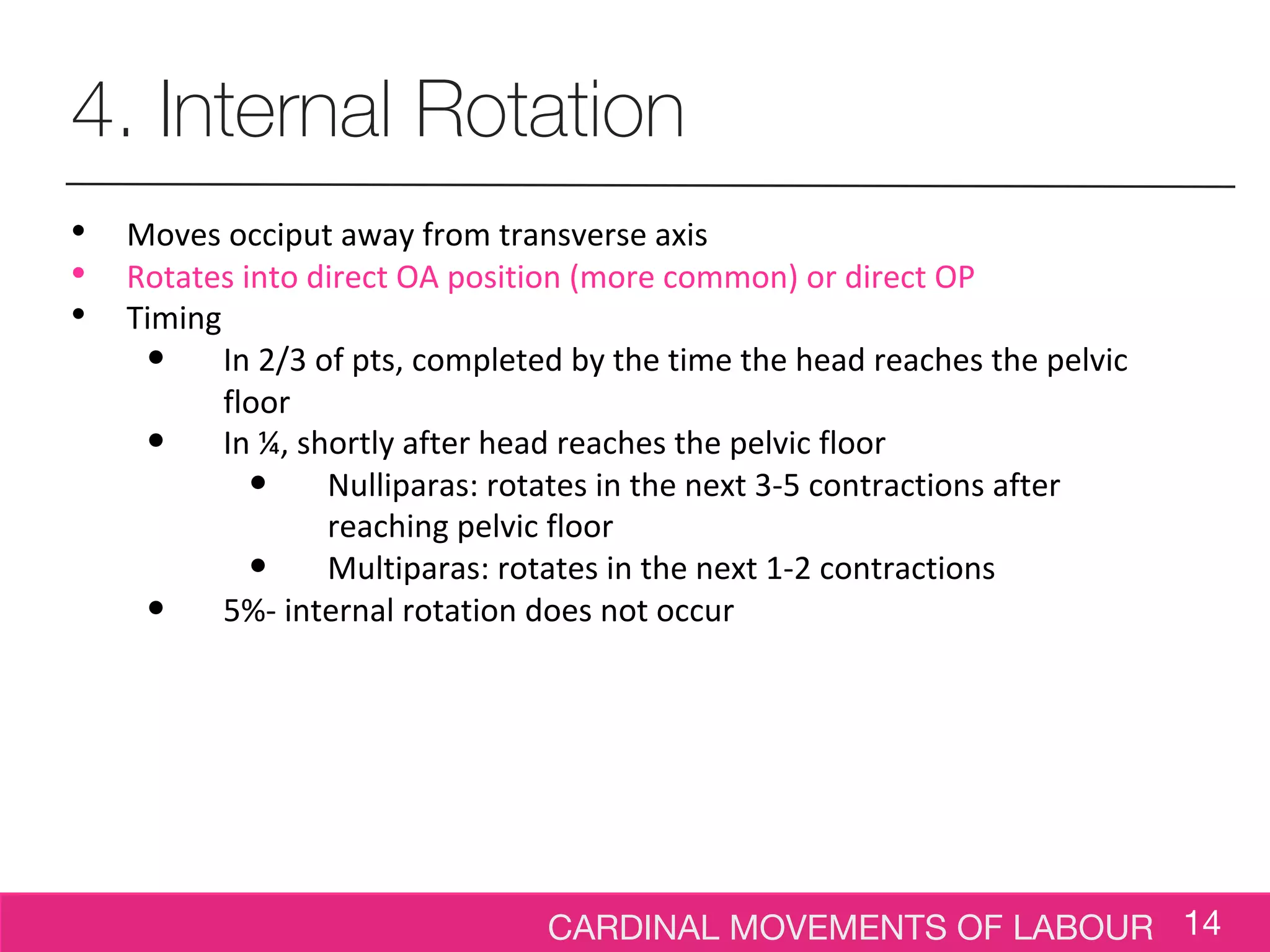CARDINAL MOVEMENTS OF LABOUR 14
4. Internal Rotation
• Moves occiput away from transverse axis
• Rotates into direct OA position (more common) or direct OP
• Timing
• In 2/3 of pts, completed by the time the head reaches the pelvic
floor
• In ¼, shortly after head reaches the pelvic floor
• Nulliparas: rotates in the next 3-5 contractions after
reaching pelvic floor
• Multiparas: rotates in the next 1-2 contractions
• 5%- internal rotation does not occur
 