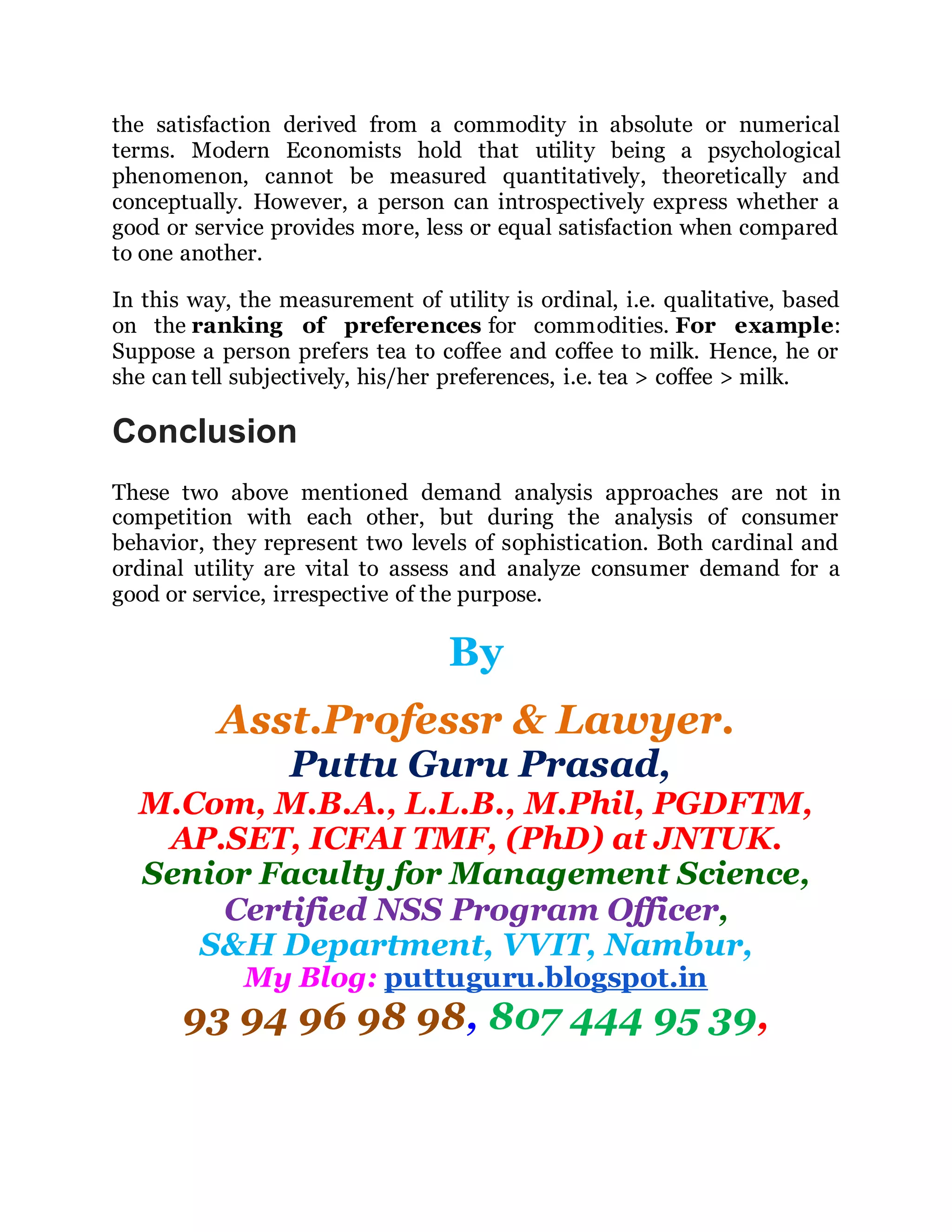 the satisfaction derived from a commodity in absolute or numerical
terms. Modern Economists hold that utility being a psychological
phenomenon, cannot be measured quantitatively, theoretically and
conceptually. However, a person can introspectively express whether a
good or service provides more, less or equal satisfaction when compared
to one another.
In this way, the measurement of utility is ordinal, i.e. qualitative, based
on the ranking of preferences for commodities. For example:
Suppose a person prefers tea to coffee and coffee to milk. Hence, he or
she can tell subjectively, his/her preferences, i.e. tea > coffee > milk.
Conclusion
These two above mentioned demand analysis approaches are not in
competition with each other, but during the analysis of consumer
behavior, they represent two levels of sophistication. Both cardinal and
ordinal utility are vital to assess and analyze consumer demand for a
good or service, irrespective of the purpose.
By
Asst.Professr & Lawyer.
Puttu Guru Prasad,
M.Com, M.B.A., L.L.B., M.Phil, PGDFTM,
AP.SET, ICFAI TMF, (PhD) at JNTUK.
Senior Faculty for Management Science,
Certified NSS Program Officer,
S&H Department, VVIT, Nambur,
My Blog: puttuguru.blogspot.in
93 94 96 98 98, 807 444 95 39,
 