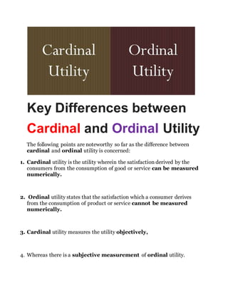 Key Differences between
Cardinal and Ordinal Utility
The following points are noteworthy so far as the difference between
cardinal and ordinal utility is concerned:
1. Cardinal utility is the utility wherein the satisfaction derived by the
consumers from the consumption of good or service can be measured
numerically.
2. Ordinal utility states that the satisfaction which a consumer derives
from the consumption of product or service cannot be measured
numerically.
3. Cardinal utility measures the utility objectively,
4. Whereas there is a subjective measurement of ordinal utility.
 