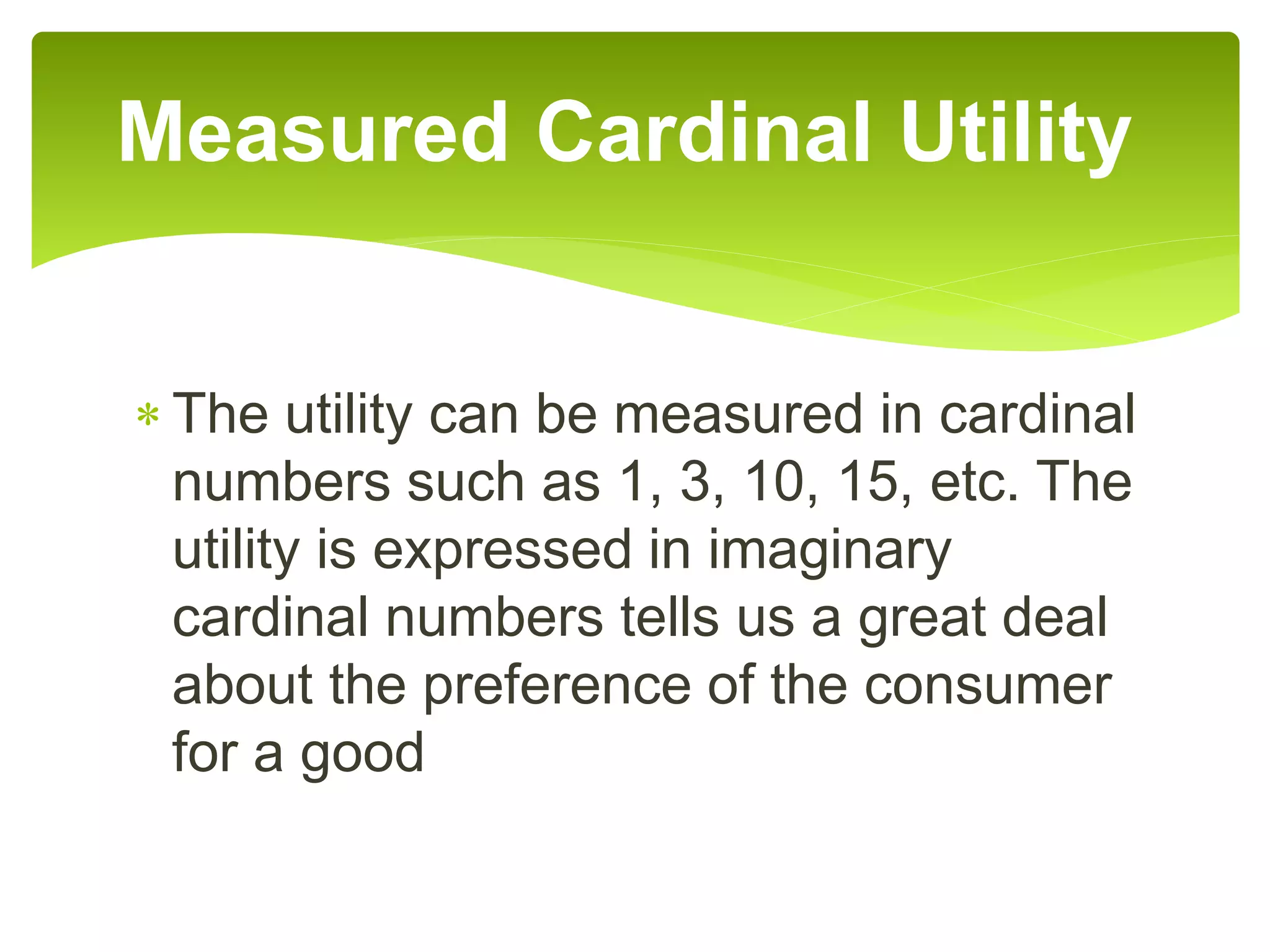 The utility can be measured in cardinal
numbers such as 1, 3, 10, 15, etc. The
utility is expressed in imaginary
cardinal numbers tells us a great deal
about the preference of the consumer
for a good
Measured Cardinal Utility
 