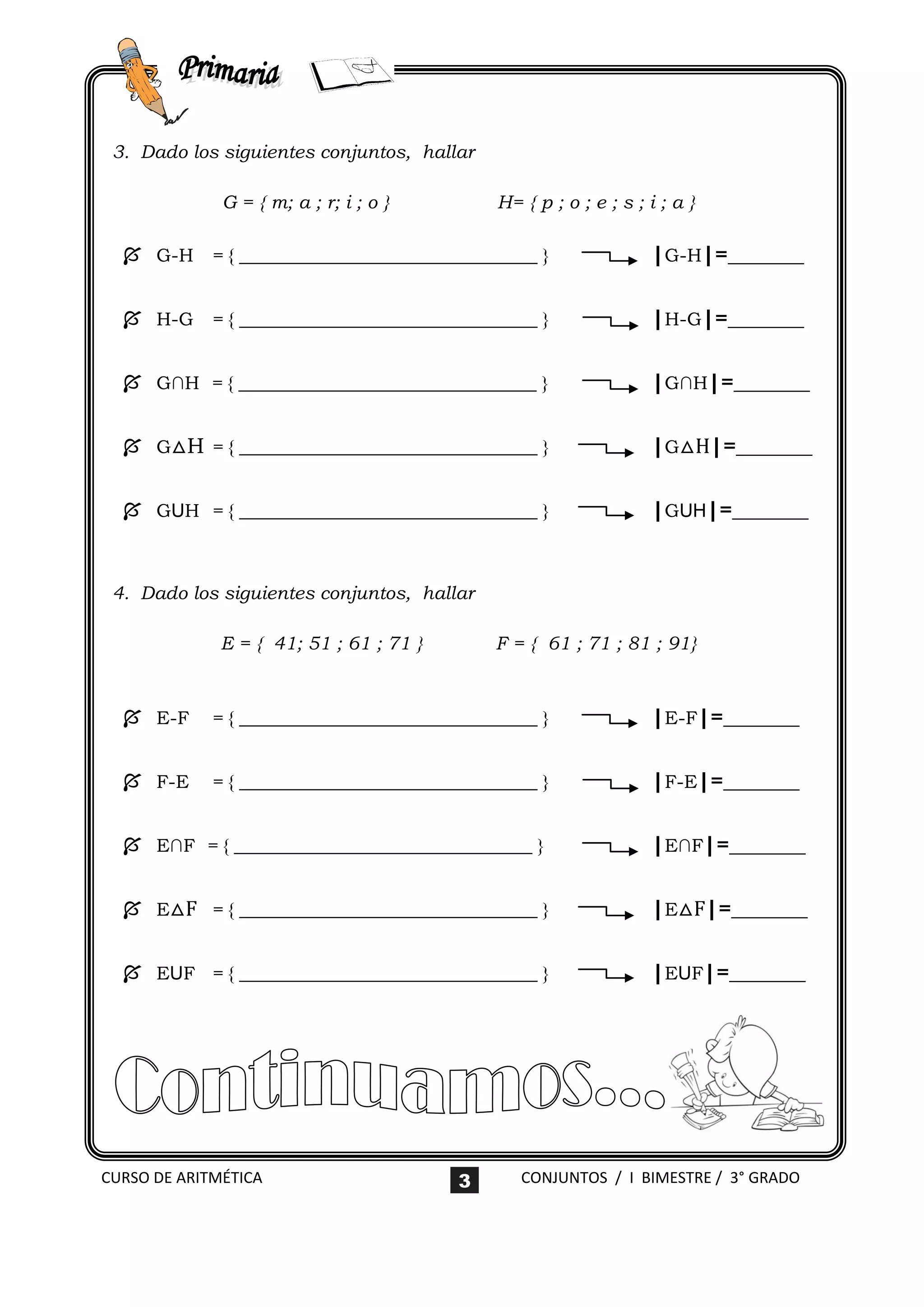 3. Dado los siguientes conjuntos, hallar

              G = { m; a ; r; i ; o }        H= { p ; o ; e ; s ; i ; a }

   G-H = { ________________________________ }                    |G-H|=_______

   H-G = { ________________________________ }                    |H-G|=_______

   G∩H = { ________________________________ }                    |G∩H|=_______

   G△H = { ________________________________ }                    |G△H|=_______

   GUH = { ________________________________ }                    |GUH|=_______


 4. Dado los siguientes conjuntos, hallar

              E = { 41; 51 ; 61 ; 71 }       F = { 61 ; 71 ; 81 ; 91}



   E-F     = { ________________________________ }                |E-F|=_______

   F-E     = { ________________________________ }                |F-E|=_______

   E∩F = { ________________________________ }                    |E∩F|=_______

   E△F = { ________________________________ }                    |E△F|=_______

   EUF = { ________________________________ }                    |EUF|=_______




CURSO DE ARITMÉTICA                      3      CONJUNTOS / I BIMESTRE / 3° GRADO
 