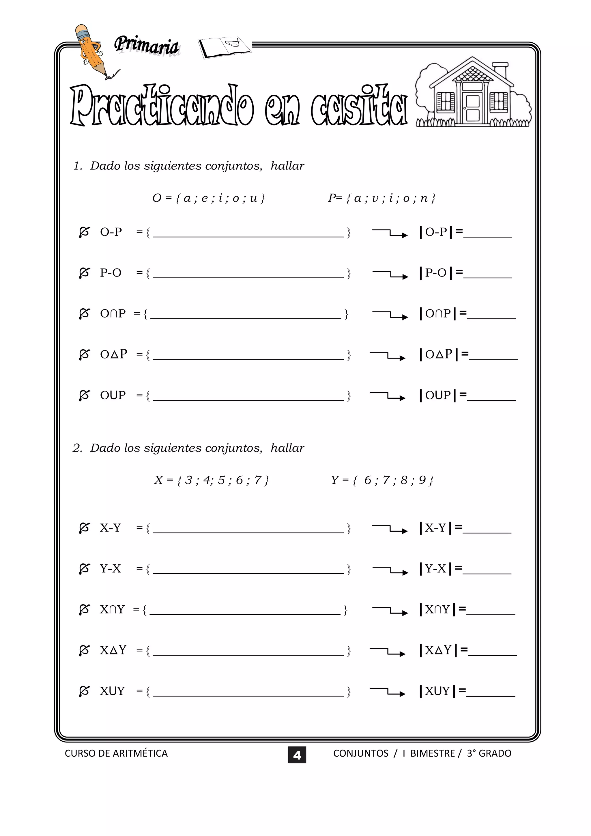 1. Dado los siguientes conjuntos, hallar

                O={a;e;i;o;u}                  P= { a ; v ; i ; o ; n }

   O-P     = { ________________________________ }                |O-P|=_______

   P-O     = { ________________________________ }                |P-O|=_______

   O∩P = { ________________________________ }                    |O∩P|=_______

   O△P = { ________________________________ }                    |O△P|=_______

   OUP = { ________________________________ }                    |OUP|=_______


 2. Dado los siguientes conjuntos, hallar

                X = { 3 ; 4; 5 ; 6 ; 7 }       Y={ 6;7;8;9}



   X-Y     = { ________________________________ }                |X-Y|=_______

   Y-X     = { ________________________________ }                |Y-X|=_______

   X∩Y = { ________________________________ }                    |X∩Y|=_______

   X△Y = { ________________________________ }                    |X△Y|=_______

   XUY = { ________________________________ }                    |XUY|=_______



CURSO DE ARITMÉTICA                        4    CONJUNTOS / I BIMESTRE / 3° GRADO
 