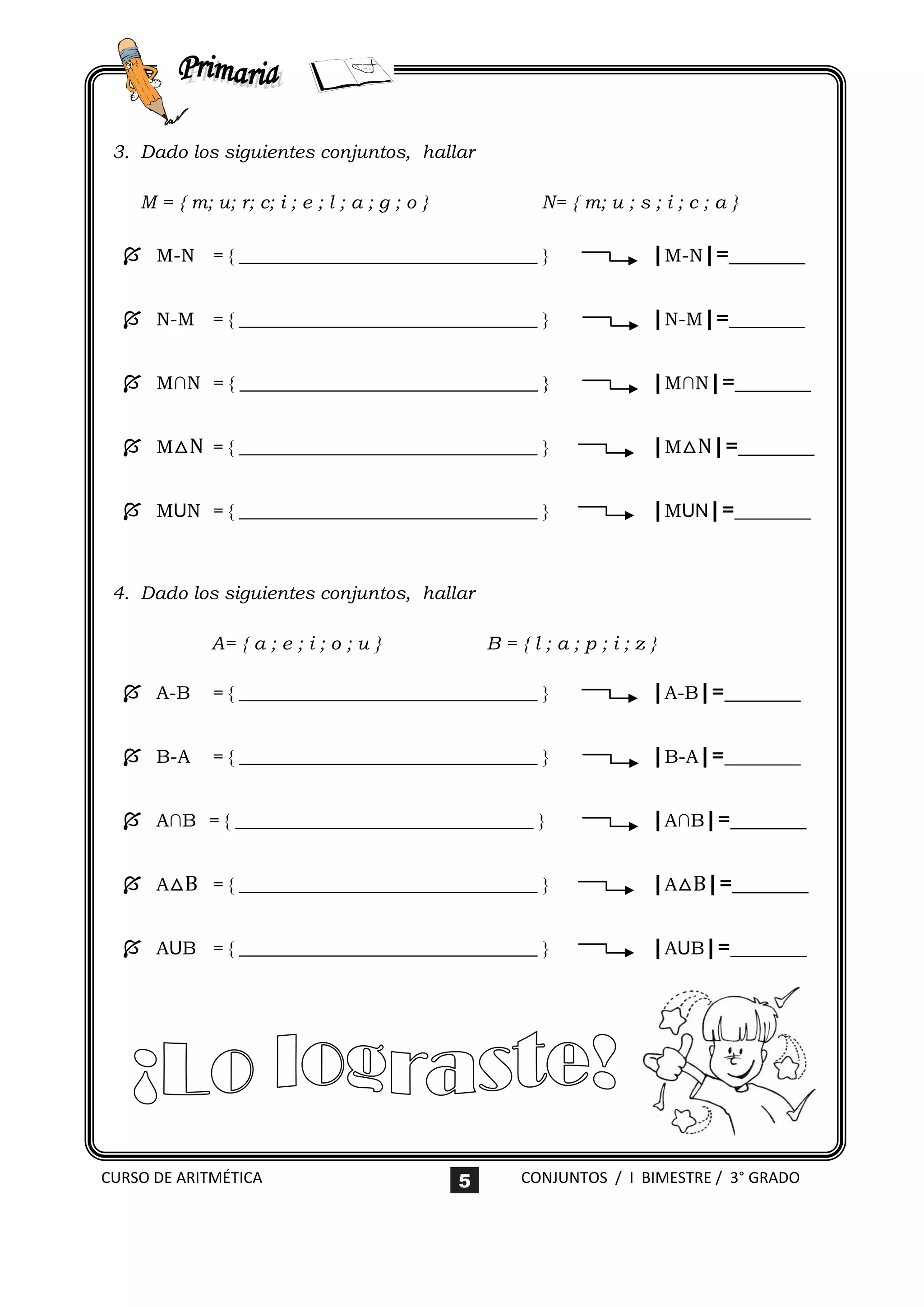 3. Dado los siguientes conjuntos, hallar

    M = { m; u; r; c; i ; e ; l ; a ; g ; o }           N= { m; u ; s ; i ; c ; a }

   M-N = { ________________________________ }                         |M-N|=_______

   N-M = { ________________________________ }                         |N-M|=_______

   M∩N = { ________________________________ }                         |M∩N|=_______

   M△N = { ________________________________ }                         |M△N|=_______

   MUN = { ________________________________ }                         |MUN|=_______


 4. Dado los siguientes conjuntos, hallar

              A= { a ; e ; i ; o ; u }              B={l;a;p;i;z}

   A-B       = { ________________________________ }                   |A-B|=_______

   B-A       = { ________________________________ }                   |B-A|=_______

   A∩B = { ________________________________ }                         |A∩B|=_______

   A△B = { ________________________________ }                         |A△B|=_______

   AUB = { ________________________________ }                         |AUB|=_______




CURSO DE ARITMÉTICA                             5     CONJUNTOS / I BIMESTRE / 3° GRADO
 
