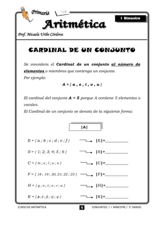 I Bimestre



Prof. Micaela Uribe Córdova


       CARDINAL DE UN CONJUNTO

   Se considera el Cardinal de un conjunto al número de
   elementos o miembros que contenga un conjunto.
   Por ejemplo:
                              A={a,e,i,o,u}


   El cardinal del conjunto A = 5 porque A contiene 5 elementos o
   vocales.
   El Cardinal de un conjunto se denota de la siguiente forma:



                                          |A|


      E={a;b;c;d;e;f}                             |E|=____________

      S = { 1; 2; 3; 4; 5 ; 6 }                   |S|=____________

      C={m;e;l;o;n}                               |C|=____________

      F = { 18 ; 19 ; 20; 21; 22 ; 23 }           |F|=____________

      H={g;o;t;e;r;a}                             |H|=____________

      K = { ϕ;Ʃ;β ; @ ; ψ }                       |K|=____________

CURSO DE ARITMÉTICA                       1     CONJUNTOS / I BIMESTRE / 3° GRADO
 