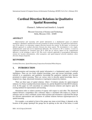 International Journal of Computer Science & Information Technology (IJCSIT) Vol 6, No 1, February 2014
DOI : 10.5121/ijcsit.2014.6101 1
Cardinal Direction Relations in Qualitative
Spatial Reasoning
Chaman L. Sabharwal and Jennifer L. Leopold
Missouri University of Science and Technology
Rolla, Missouri, USA – 65409
ABSTRACT
Representation and reasoning with spatial information is a fundamental aspect of artificial
intelligence. Qualitative methods have become prominent in spatial reasoning. In geophysical explorations,
one of the aspects is to determine compass direction between the regions. In this paper, we present an
efficient approach to cardinal directions between free form regions. The development is very simple,
mathematically sound and can be implemented efficiently. The extension to 3D is seamless; it needs no
additional formulation for transition from 2D to 3D.It has no adverse impact on the computational
efficiency, as the technique is akin to 2D. This work is directly applicable to geographical information
systems for location determination, robot navigation, and spatio-temporal networks databases where
direction changes frequently.
KEYWORDS
Cardinal Directions, Spatial Reasoning,Composition,Partialand Whole Regions
1. INTRODUCTION
Representation and reasoning with spatial information is a fundamental aspect of artificial
intelligence. There are two forms ofspatial knowledge, exact and inexact knowledge, usually
referred to as quantitative and qualitative knowledge.The qualitative methods have become
prominent in spatial reasoning. There are various ways to describe spatial knowledge, that is,
temporal size, shape, directional orientation or topological connectivity relations.
There are three types of spatial relations: Allen’s 13-relation calculus for spatio-temporal
relations [1], Freksa’scardinal directional relations [2], and the Randell-Cui-Cohn RCC8 relations
[3,4]. In this paper we will concentrate on cardinal direction relations and improve upon the
existing methods for representation and reasoning.
Orientation refers to relative position of regions with respect to each other. The directional
relation between a targetobject and a reference object is calculated with respect to a frame of
reference such as a base coordinate system where position and orientation is specified.The design
for efficient representation and calculation of cardinal relations between regionsispervasive in
spatial reasoning.
For example, a car parked in front of the garage may mean several things; it depends on the
location of the garage opening.If the garage has an opening on the side of the house, it could
 
