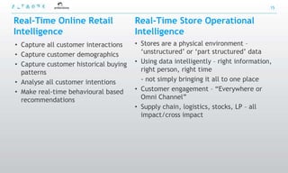 15


Real-Time Online Retail                Real-Time Store Operational
Intelligence                           Intelligence
• Capture all customer interactions    • Stores are a physical environment –
• Capture customer demographics          „unstructured‟ or „part structured‟ data
• Capture customer historical buying   • Using data intelligently – right information,
  patterns                               right person, right time
• Analyse all customer intentions        - not simply bringing it all to one place
• Make real-time behavioural based     • Customer engagement – “Everywhere or
  recommendations                        Omni Channel”
                                       • Supply chain, logistics, stocks, LP – all
                                         impact/cross impact
 